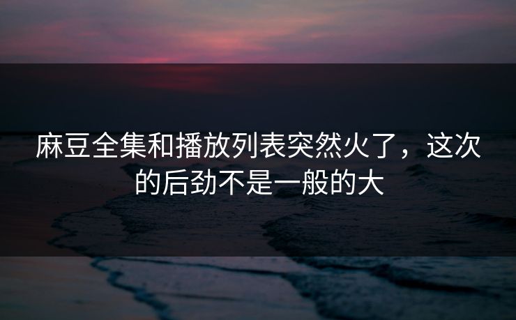 麻豆全集和播放列表突然火了,这次的后劲不是一般的大