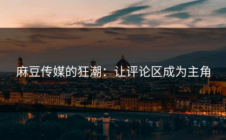 麻豆传媒的狂潮：让评论区成为主角