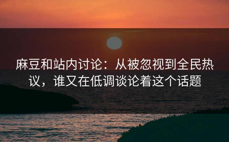 麻豆和站内讨论：从被忽视到全民热议，谁又在低调谈论着这个话题