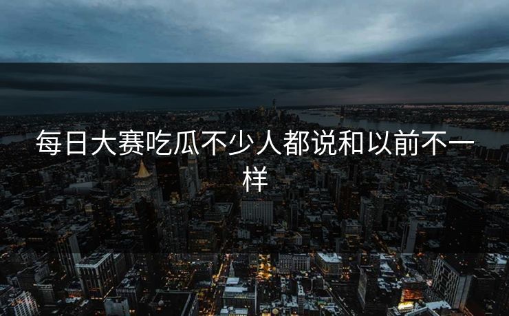 每日大赛吃瓜不少人都说和以前不一样 每日大赛吃瓜不少人都说和以前不一样