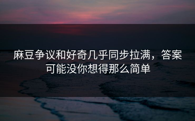 麻豆争议和好奇几乎同步拉满，答案可能没你想得那么简单