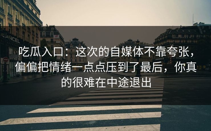 吃瓜入口：这次的自媒体不靠夸张，偏偏把情绪一点点压到了最后，你真的很难在中途退出