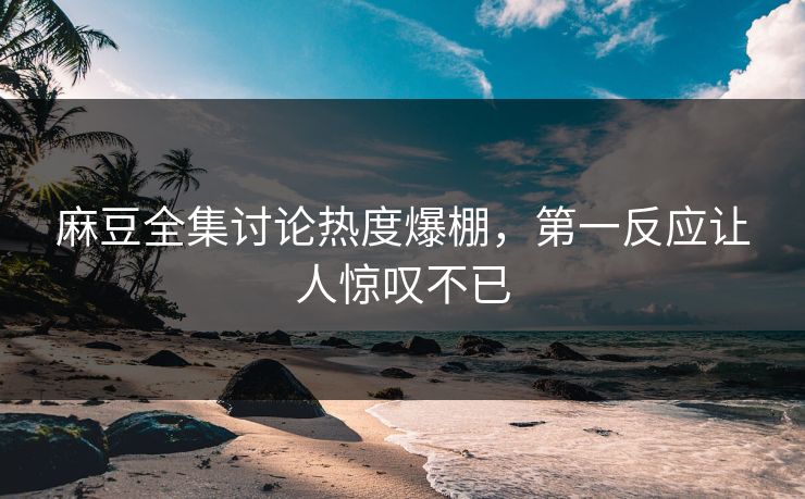 麻豆全集讨论热度爆棚，第一反应让人惊叹不已