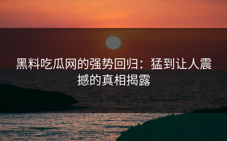 黑料吃瓜网的强势回归：猛到让人震撼的真相揭露