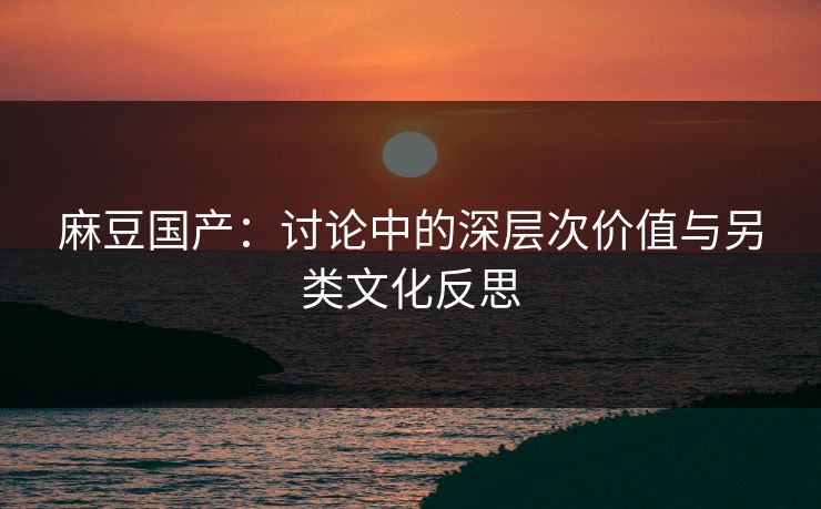 麻豆国产：讨论中的深层次价值与另类文化反思