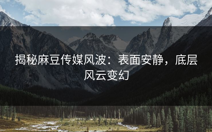 揭秘麻豆传媒风波：表面安静，底层风云变幻
