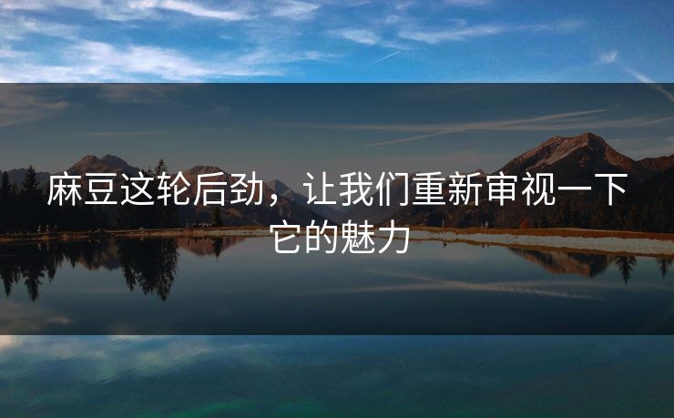 麻豆这轮后劲，让我们重新审视一下它的魅力