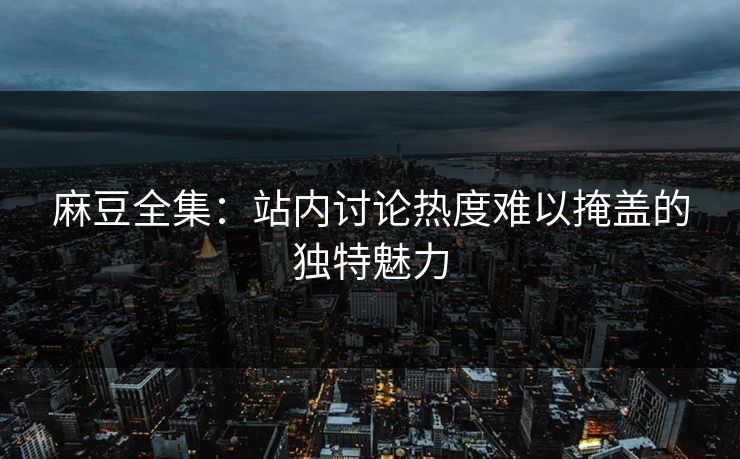 麻豆全集：站内讨论热度难以掩盖的独特魅力
