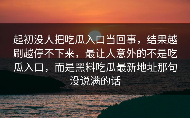 起初没人把吃瓜入口当回事，结果越刷越停不下来，最让人意外的不是吃瓜入口，而是黑料吃瓜最新地址那句没说满的话