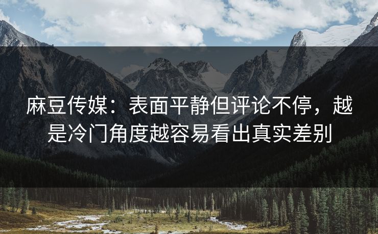 麻豆传媒：表面平静但评论不停，越是冷门角度越容易看出真实差别