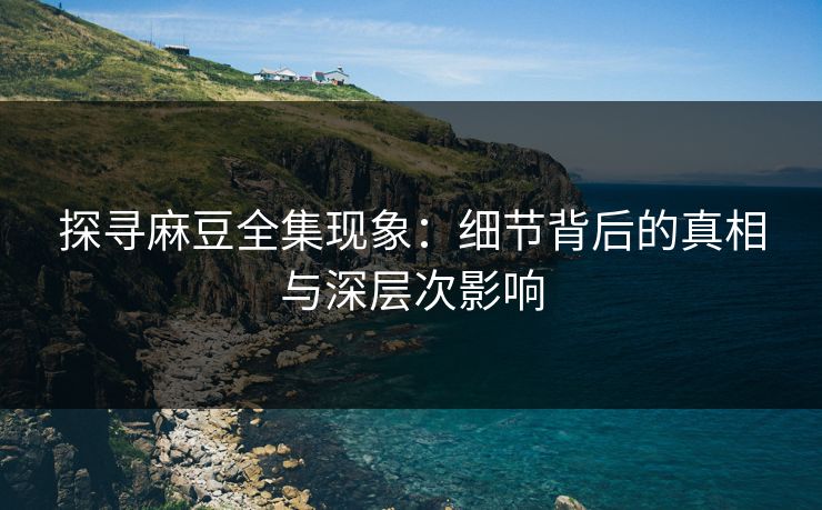 探寻麻豆全集现象：细节背后的真相与深层次影响